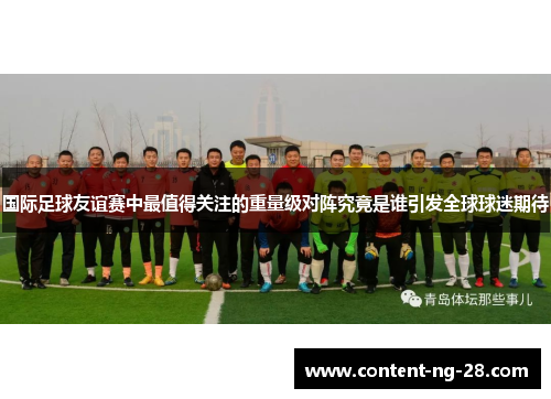 国际足球友谊赛中最值得关注的重量级对阵究竟是谁引发全球球迷期待